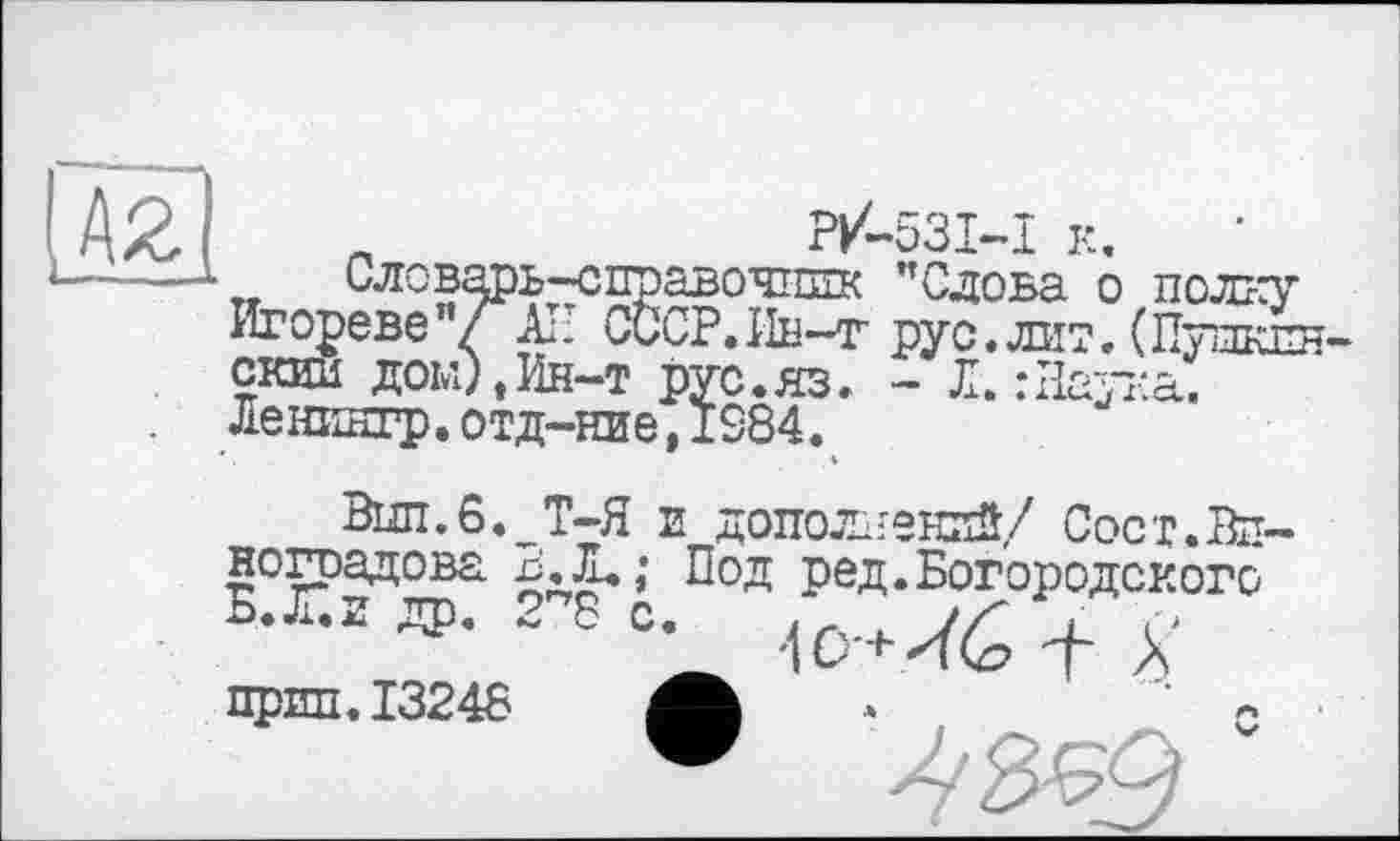 ﻿
„	P/-S3I-I к.
Словарь-справочшгк "Слова о полку Игореве”/^ АП СССР.Ин-г рус.лит.(Пудклн-скии дом),Ин-т рус.яз. - Л. : Наука. Ленилгр.отд-ние,IS84.
Вші.6,^Т-Я Е дополнений/ Сост.ВП' ноградова Под ред.Богородского
прип.13248